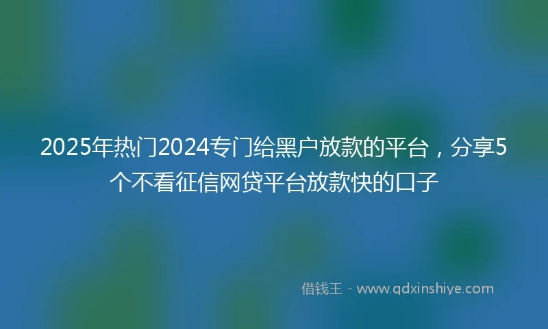 2025年热门2024专门给黑户放款的平台，分享5个不看征信网贷平台放款快的口子