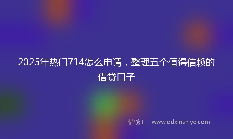 2025年热门714怎么申请，整理五个值得信赖的借贷口子
