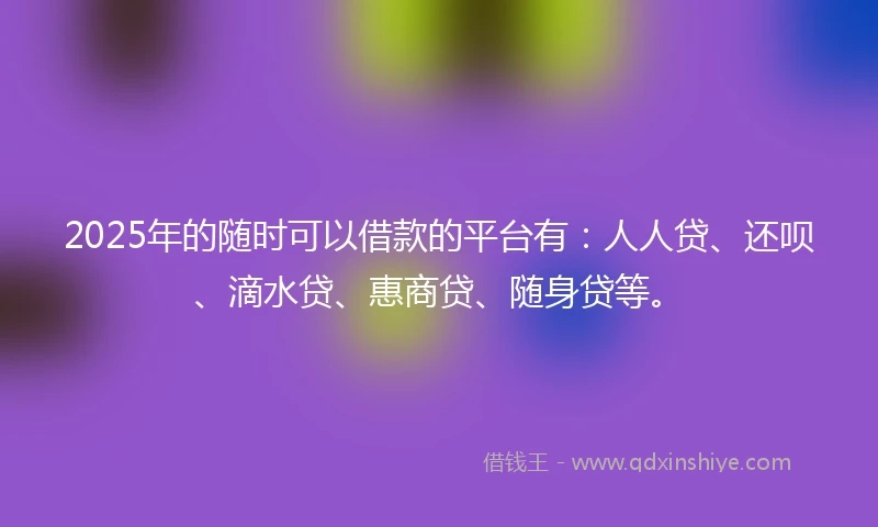 2025年的随时可以借款的平台有：人人贷、还呗、滴水贷、惠商贷、随身贷等。