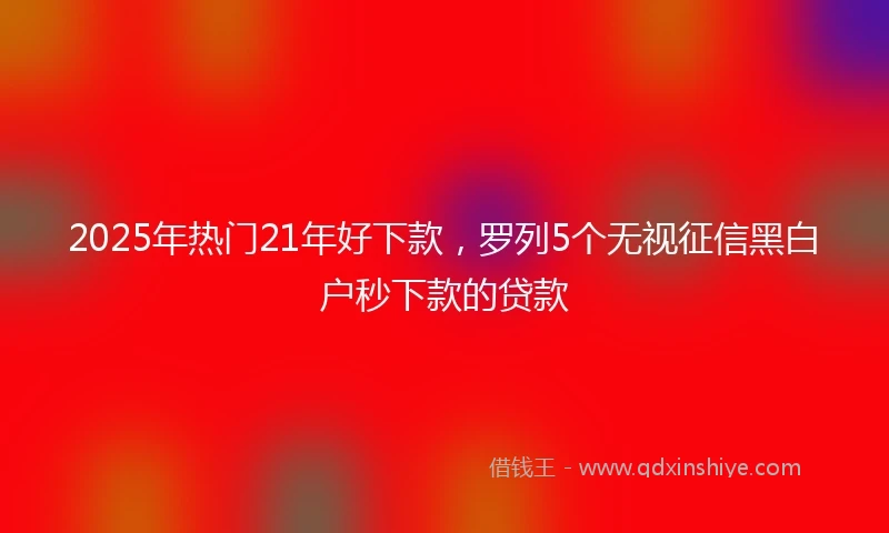 2025年热门21年好下款，罗列5个无视征信黑白户秒下款的贷款