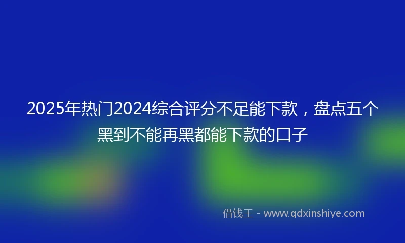 2025年热门2024综合评分不足能下款，盘点五个黑到不能再黑都能下款的口子