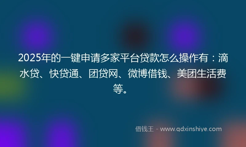 2025年的一键申请多家平台贷款怎么操作有：滴水贷、快贷通、团贷网、微博借钱、美团生活费等。