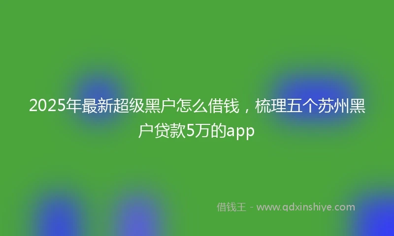 2025年最新超级黑户怎么借钱，梳理五个苏州黑户贷款5万的app