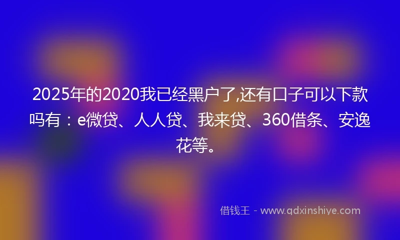 2025年的2020我已经黑户了,还有口子可以下款吗有：e微贷、人人贷、我来贷、360借条、安逸花等。