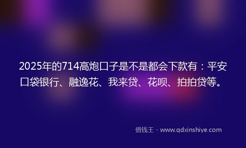 2025年的714高炮口子是不是都会下款有：平安口袋银行、融逸花、我来贷、花呗、拍拍贷等。