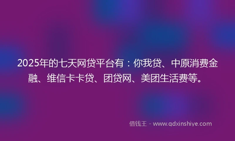 2025年的七天网贷平台有：你我贷、中原消费金融、维信卡卡贷、团贷网、美团生活费等。