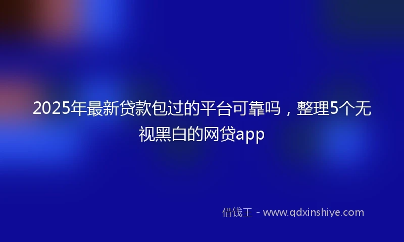 2025年最新贷款包过的平台可靠吗，整理5个无视黑白的网贷app