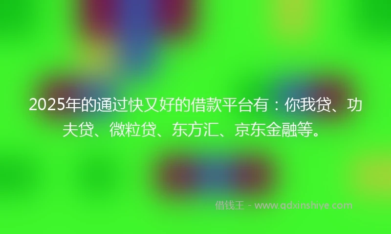 2025年的通过快又好的借款平台有：你我贷、功夫贷、微粒贷、东方汇、京东金融等。