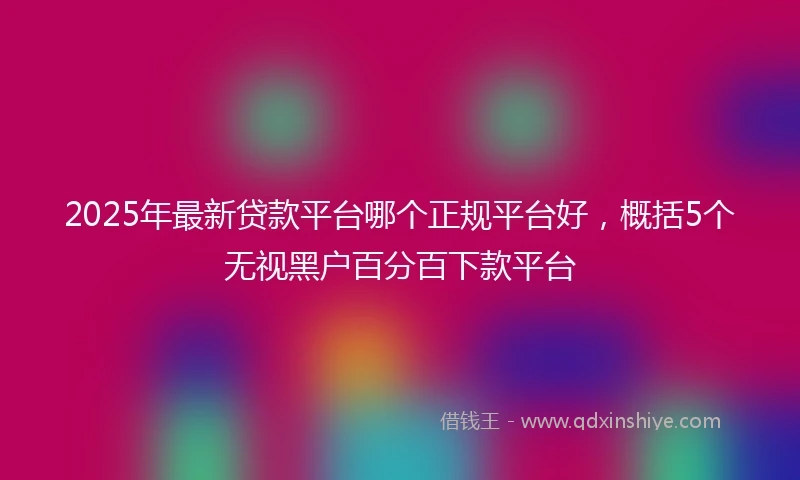 2025年最新贷款平台哪个正规平台好，概括5个无视黑户百分百下款平台