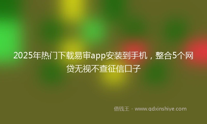 2025年热门下载易审app安装到手机，整合5个网贷无视不查征信口子