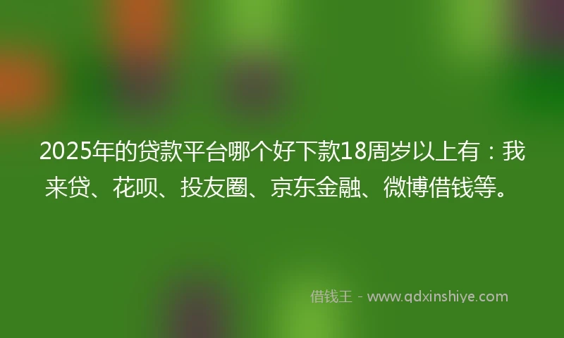 2025年的贷款平台哪个好下款18周岁以上有：我来贷、花呗、投友圈、京东金融、微博借钱等。