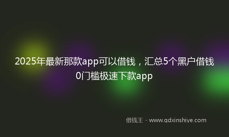 2025年最新那款app可以借钱，汇总5个黑户借钱0门槛极速下款app