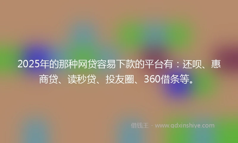 2025年的那种网贷容易下款的平台有：还呗、惠商贷、读秒贷、投友圈、360借条等。