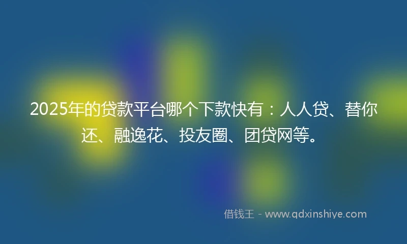 2025年的贷款平台哪个下款快有：人人贷、替你还、融逸花、投友圈、团贷网等。