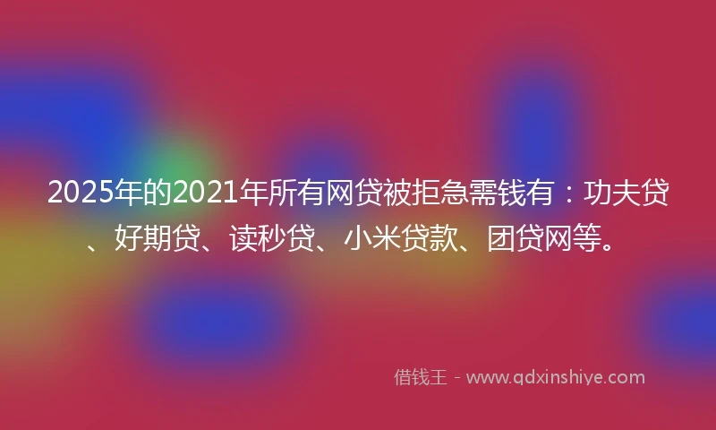 2025年的2021年所有网贷被拒急需钱有：功夫贷、好期贷、读秒贷、小米贷款、团贷网等。