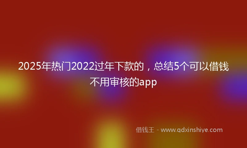 2025年热门2022过年下款的，总结5个可以借钱不用审核的app