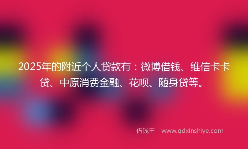 2025年的附近个人贷款有：微博借钱、维信卡卡贷、中原消费金融、花呗、随身贷等。