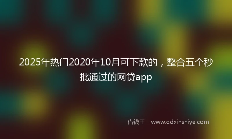 2025年热门2020年10月可下款的，整合五个秒批通过的网贷app