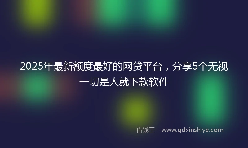 2025年最新额度最好的网贷平台，分享5个无视一切是人就下款软件