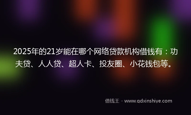 2025年的21岁能在哪个网络贷款机构借钱有：功夫贷、人人贷、超人卡、投友圈、小花钱包等。