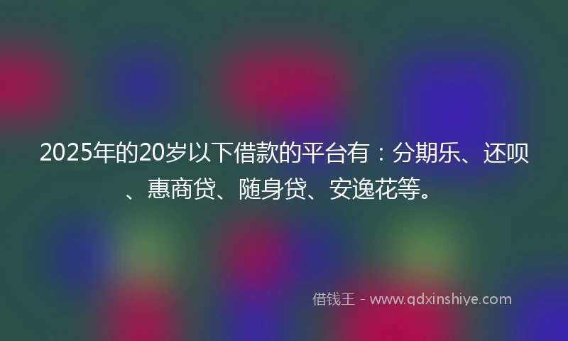 2025年的20岁以下借款的平台有：分期乐、还呗、惠商贷、随身贷、安逸花等。