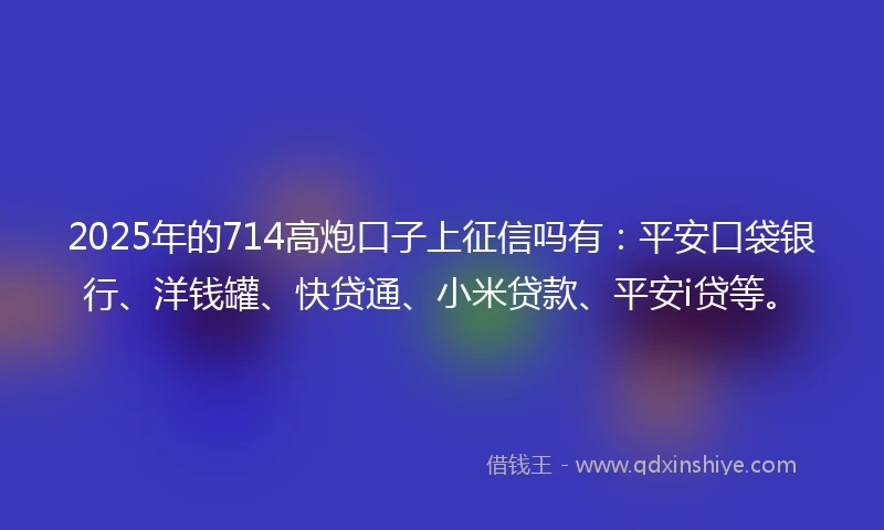 2025年的714高炮口子上征信吗有：平安口袋银行、洋钱罐、快贷通、小米贷款、平安i贷等。