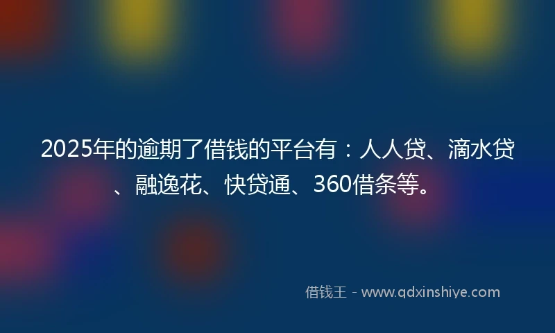 2025年的逾期了借钱的平台有：人人贷、滴水贷、融逸花、快贷通、360借条等。