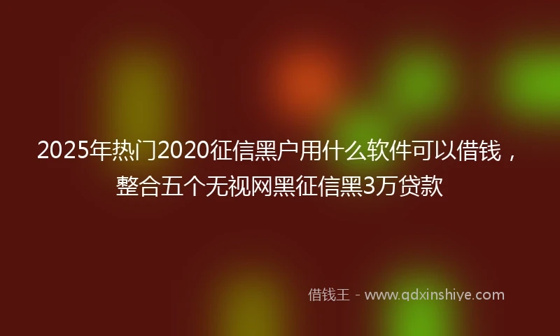 2025年热门2020征信黑户用什么软件可以借钱，整合五个无视网黑征信黑3万贷款