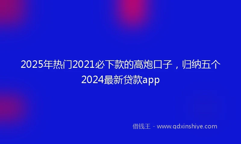 2025年热门2021必下款的高炮口子，归纳五个2024最新贷款app