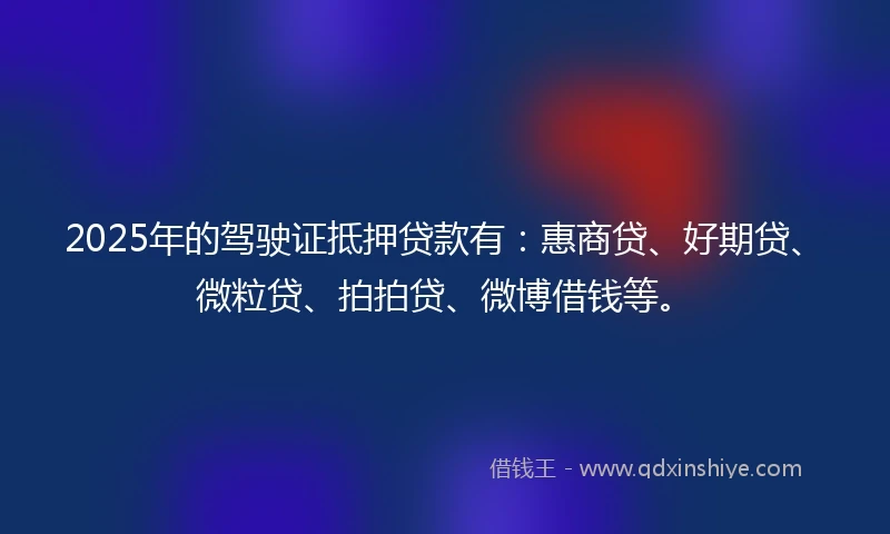 2025年的驾驶证抵押贷款有：惠商贷、好期贷、微粒贷、拍拍贷、微博借钱等。