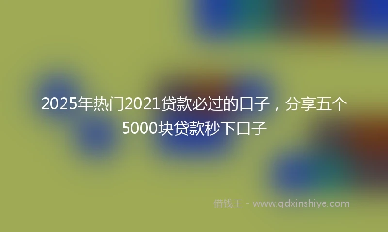 2025年热门2021贷款必过的口子，分享五个5000块贷款秒下口子