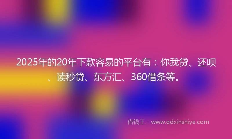 2025年的20年下款容易的平台有：你我贷、还呗、读秒贷、东方汇、360借条等。