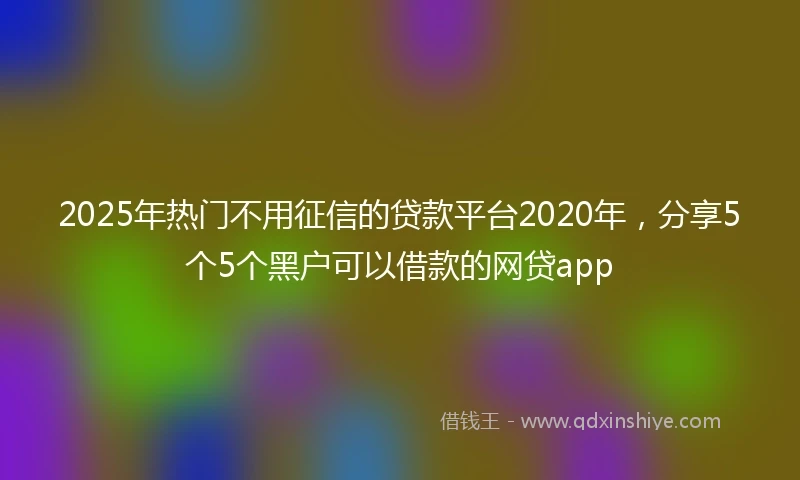 2025年热门不用征信的贷款平台2020年，分享5个5个黑户可以借款的网贷app