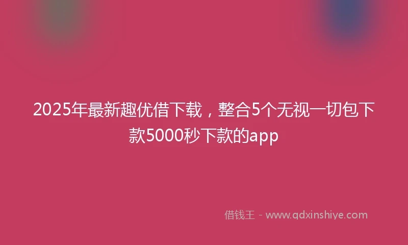 2025年最新趣优借下载，整合5个无视一切包下款5000秒下款的app