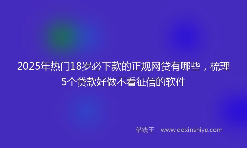 2025年热门18岁必下款的正规网贷有哪些，梳理5个贷款好做不看征信的软件