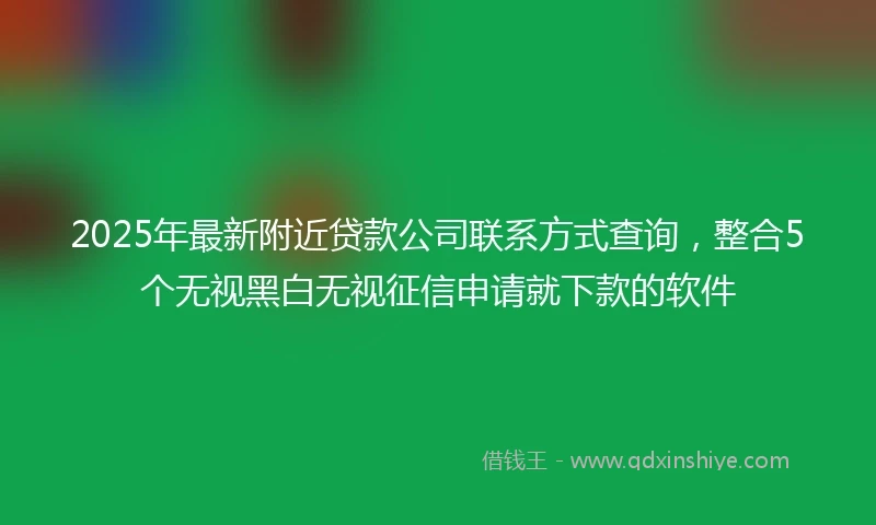 2025年最新附近贷款公司联系方式查询，整合5个无视黑白无视征信申请就下款的软件