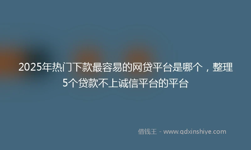 2025年热门下款最容易的网贷平台是哪个，整理5个贷款不上诚信平台的平台