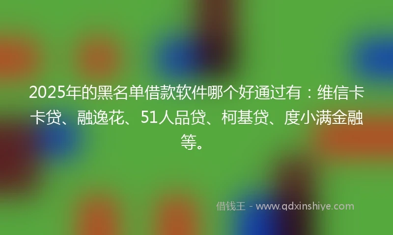 2025年的黑名单借款软件哪个好通过有：维信卡卡贷、融逸花、51人品贷、柯基贷、度小满金融等。