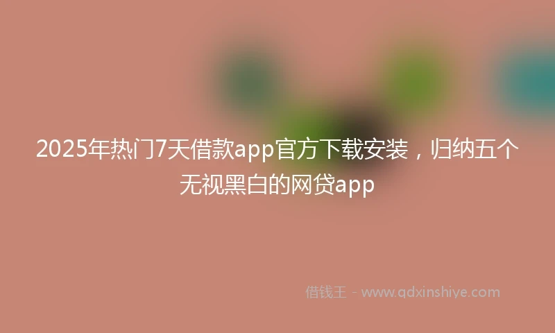 2025年热门7天借款app官方下载安装，归纳五个无视黑白的网贷app