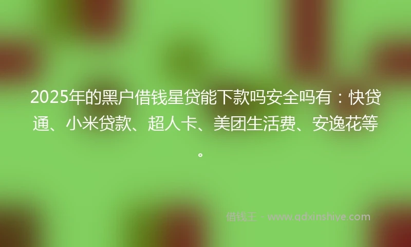 2025年的黑户借钱星贷能下款吗安全吗有：快贷通、小米贷款、超人卡、美团生活费、安逸花等。