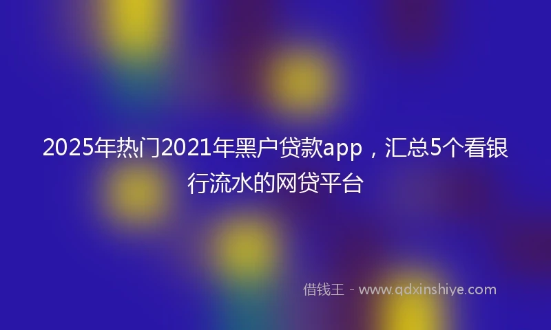 2025年热门2021年黑户贷款app，汇总5个看银行流水的网贷平台