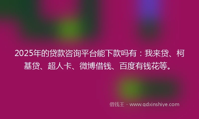 2025年的贷款咨询平台能下款吗有：我来贷、柯基贷、超人卡、微博借钱、百度有钱花等。