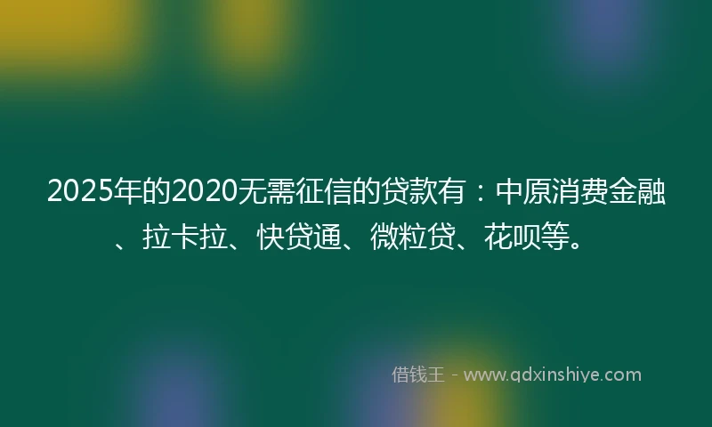 2025年的2020无需征信的贷款有：中原消费金融、拉卡拉、快贷通、微粒贷、花呗等。