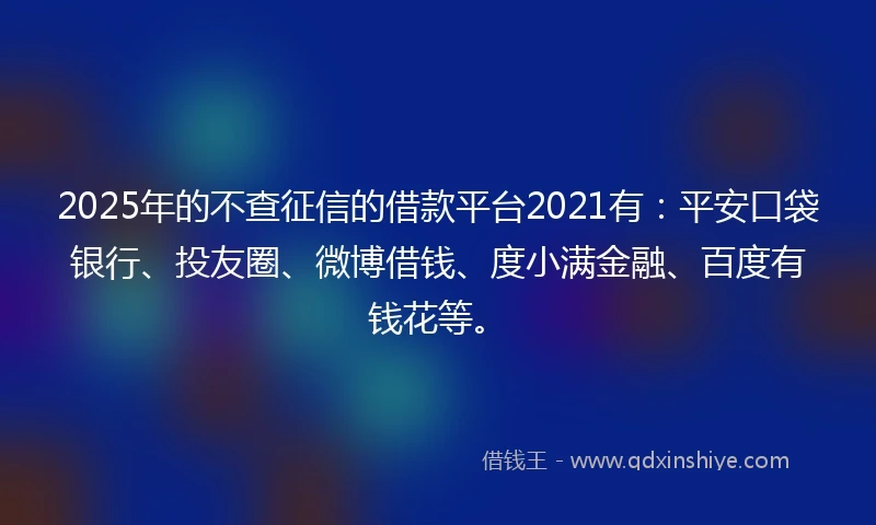 2025年的不查征信的借款平台2021有：平安口袋银行、投友圈、微博借钱、度小满金融、百度有钱花等。
