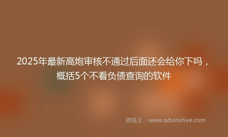 2025年最新高炮审核不通过后面还会给你下吗，概括5个不看负债查询的软件
