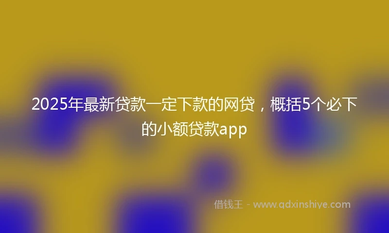 2025年最新贷款一定下款的网贷，概括5个必下的小额贷款app