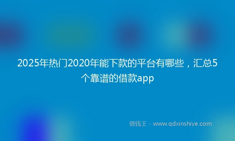 2025年热门2020年能下款的平台有哪些，汇总5个靠谱的借款app