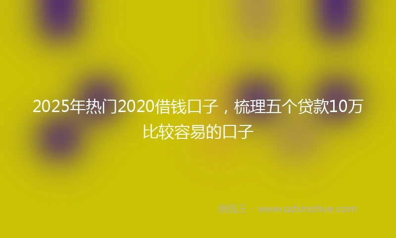 2025年热门2020借钱口子，梳理五个贷款10万比较容易的口子
