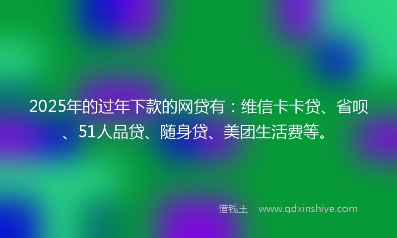 2025年的过年下款的网贷有：维信卡卡贷、省呗、51人品贷、随身贷、美团生活费等。
