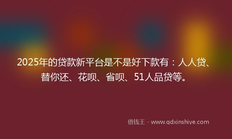 2025年的贷款新平台是不是好下款有：人人贷、替你还、花呗、省呗、51人品贷等。